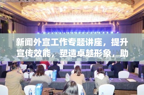 新聞外宣工作專題講座，提升宣傳效能，塑造卓越形象，助力品牌發(fā)展之路