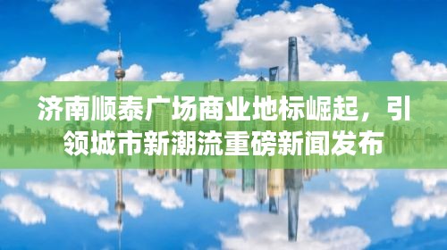 濟(jì)南順泰廣場商業(yè)地標(biāo)崛起，引領(lǐng)城市新潮流重磅新聞發(fā)布