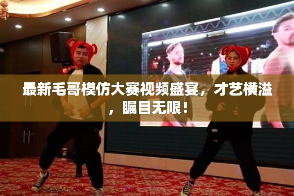 最新毛哥模仿大賽視頻盛宴，才藝橫溢，矚目無限！