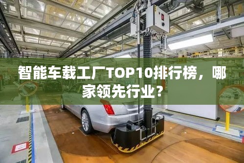 智能車載工廠TOP10排行榜，哪家領(lǐng)先行業(yè)？